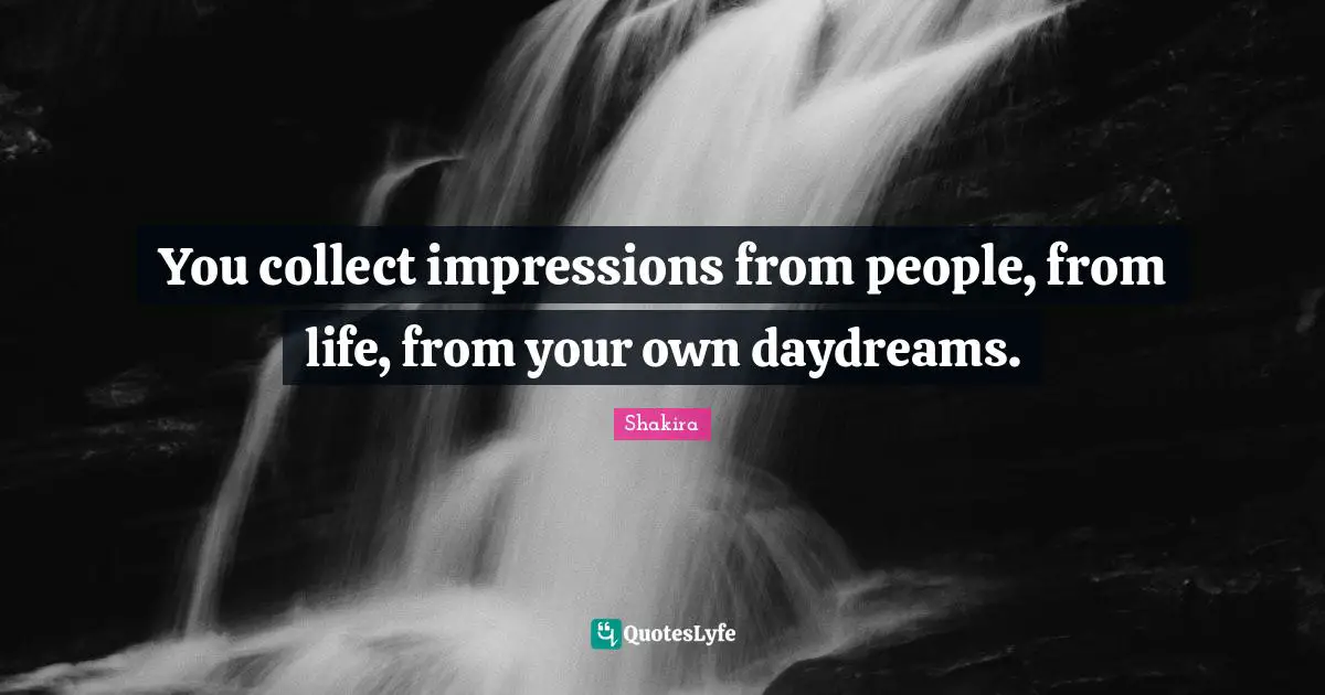 You collect impressions from people, from life, from your own daydreams.