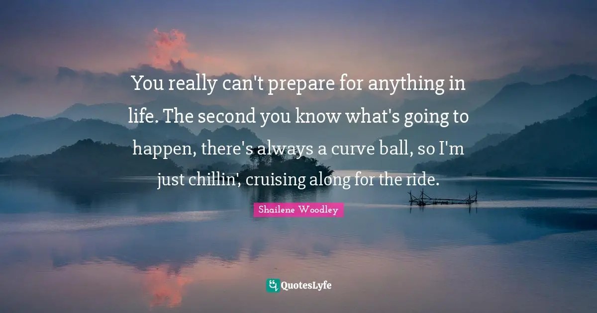 You really can't prepare for anything in life. The second you know what's going to happen, there's always a curve ball, so I'm just chillin', cruising along for the ride.