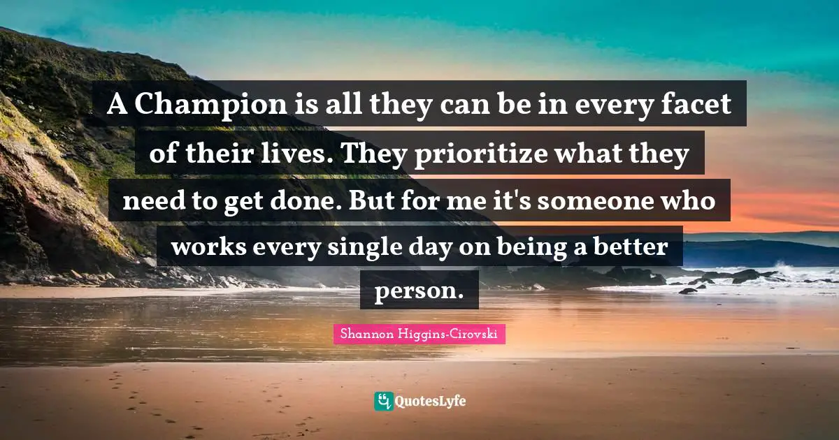 A Champion is all they can be in every facet of their lives. They prioritize what they need to get done. But for me it's someone who works every single day on being a better person.