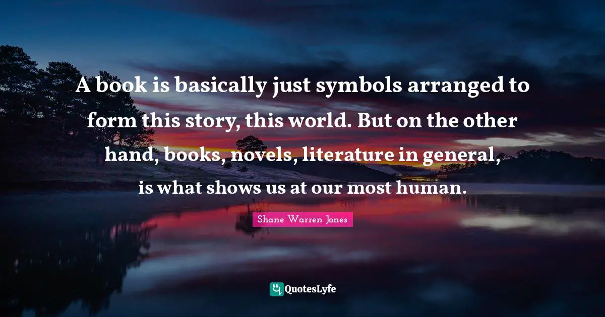 A book is basically just symbols arranged to form this story, this world. But on the other hand, books, novels, literature in general, is what shows us at our most human.