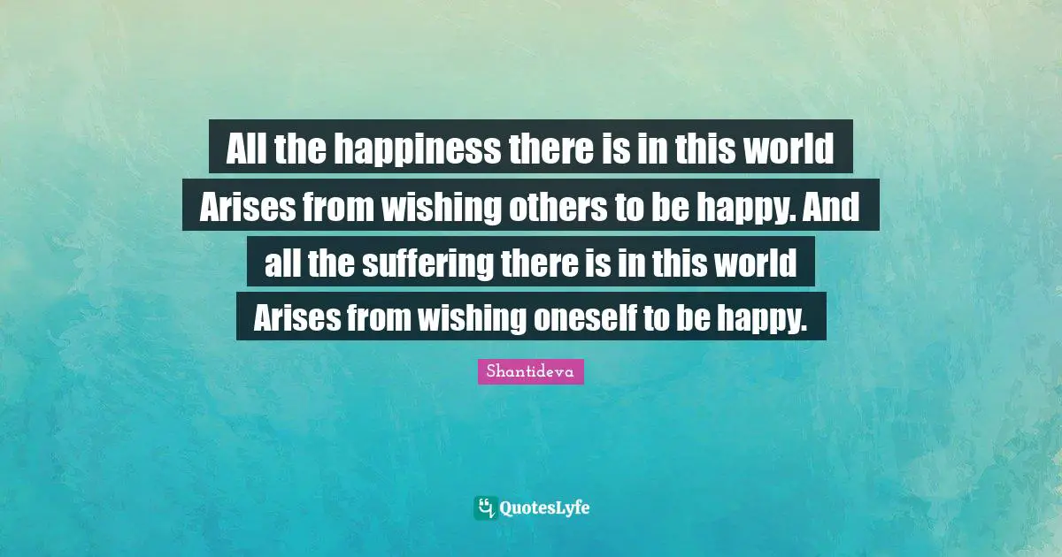 All the happiness there is in this world Arises from wishing others to be happy. And all the suffering there is in this world Arises from wishing oneself to be happy.