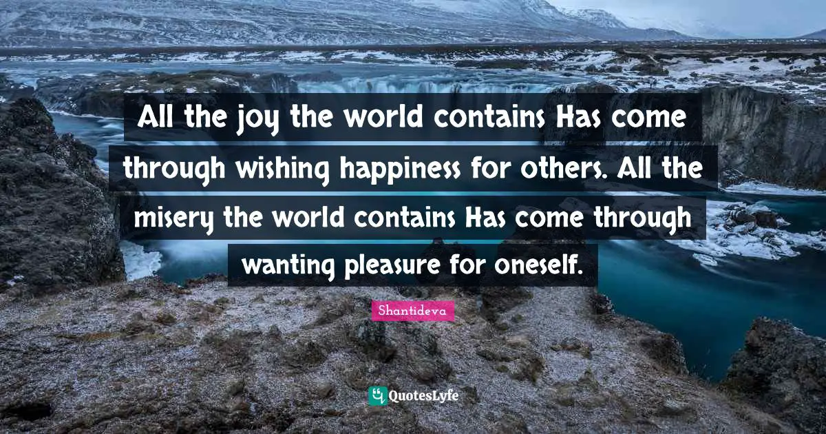 All the joy the world contains Has come through wishing happiness for others. All the misery the world contains Has come through wanting pleasure for oneself.
