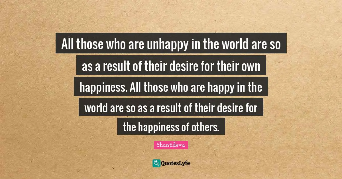 All those who are unhappy in the world are so as a result of their desire for their own happiness. All those who are happy in the world are so as a result of their desire for the happiness of others.