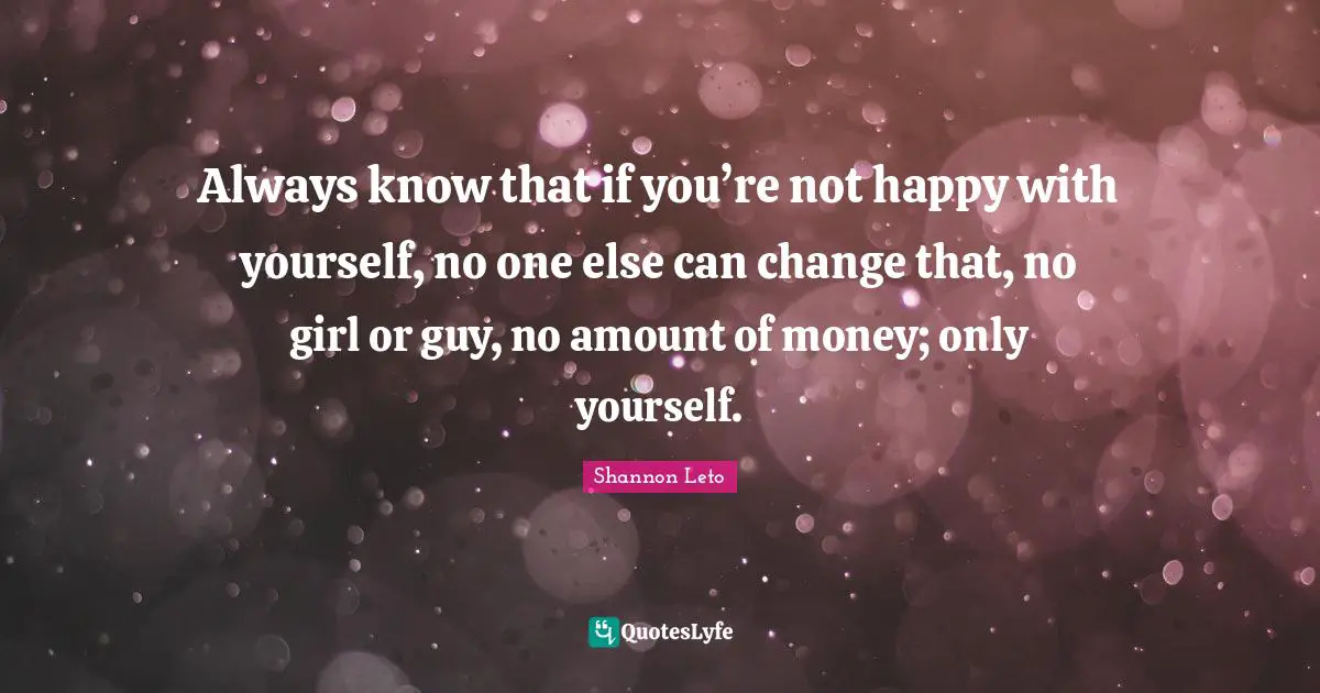 Always know that if you’re not happy with yourself, no one else can change that, no girl or guy, no amount of money; only yourself.