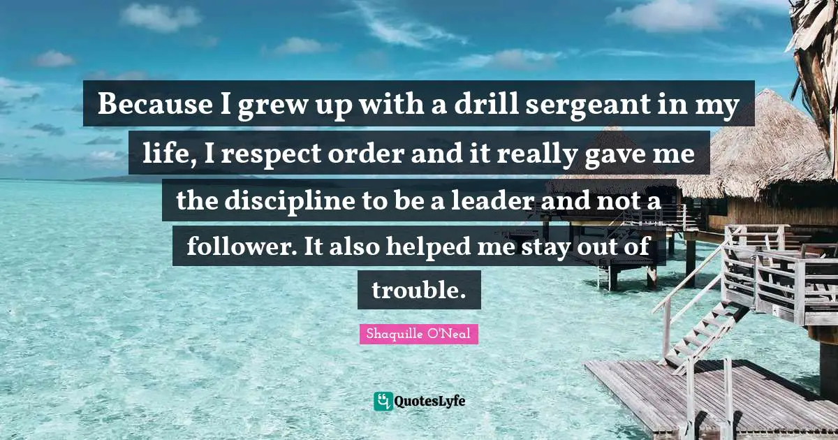 Because I grew up with a drill sergeant in my life, I respect order and it really gave me the discipline to be a leader and not a follower. It also helped me stay out of trouble.