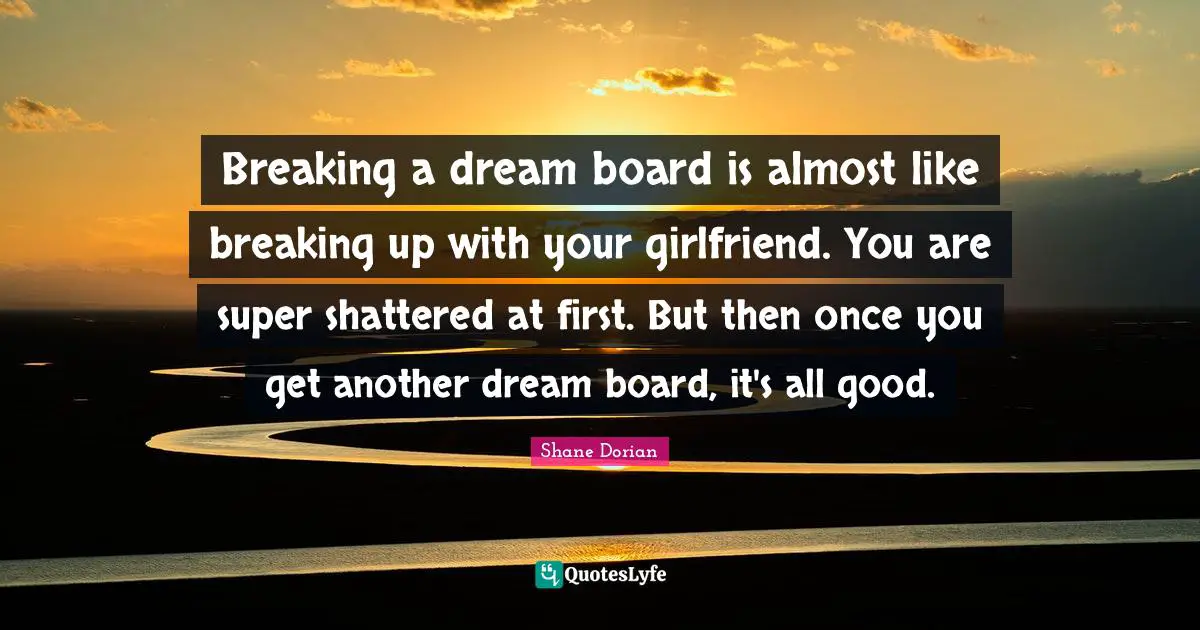 Breaking a dream board is almost like breaking up with your girlfriend. You are super shattered at first. But then once you get another dream board, it's all good.