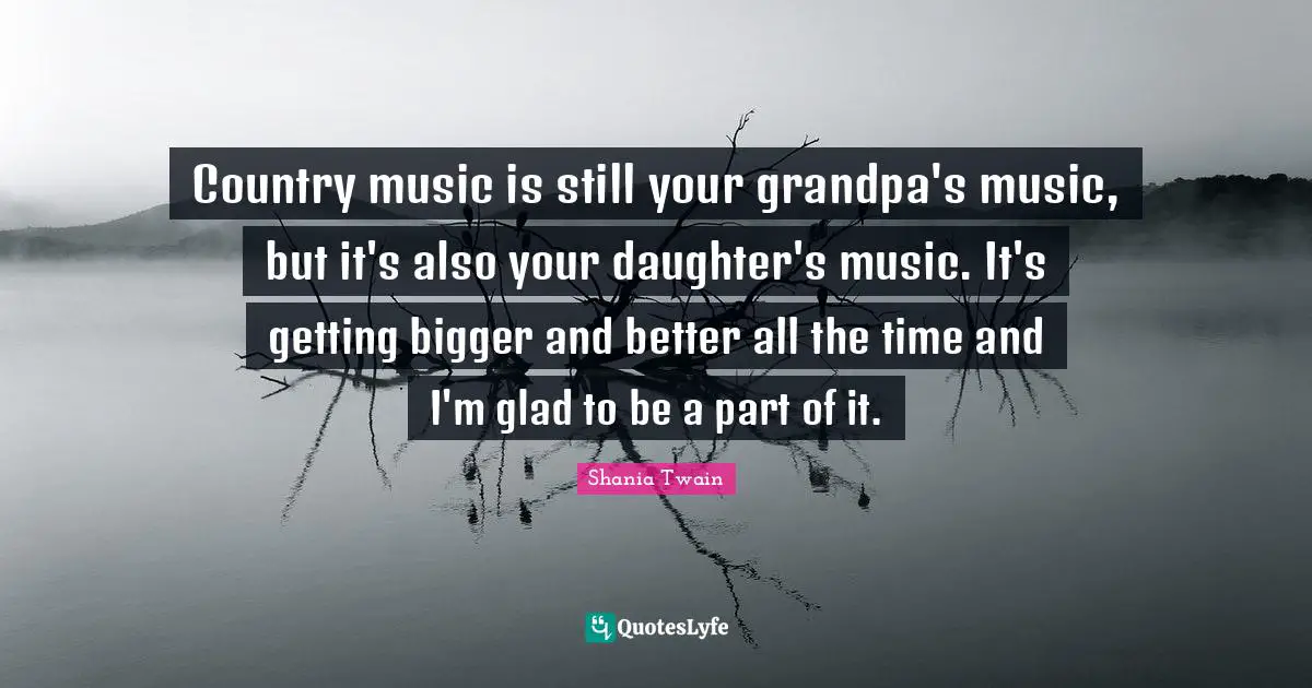 Country music is still your grandpa's music, but it's also your daughter's music. It's getting bigger and better all the time and I'm glad to be a part of it.
