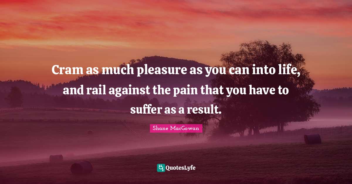 Cram as much pleasure as you can into life, and rail against the pain