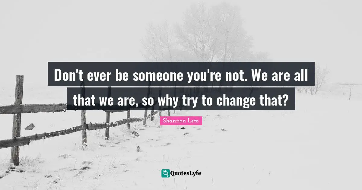 Don't ever be someone you're not. We are all that we are, so why try to change that?