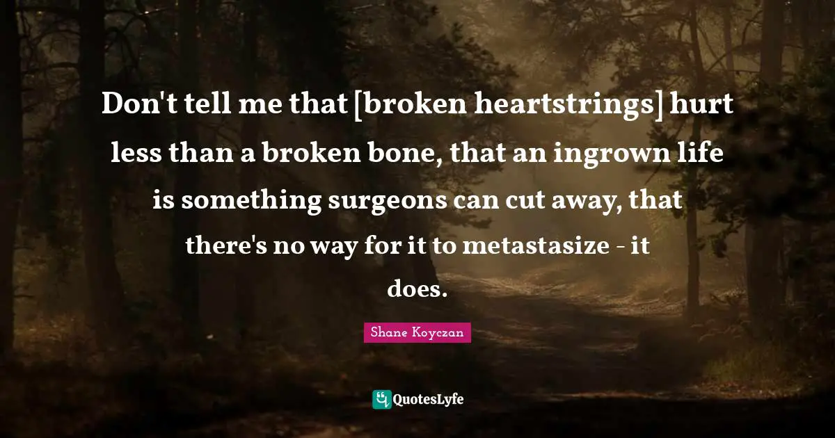 Don't tell me that [broken heartstrings] hurt less than a broken bone, that an ingrown life is something surgeons can cut away, that there's no way for it to metastasize - it does.