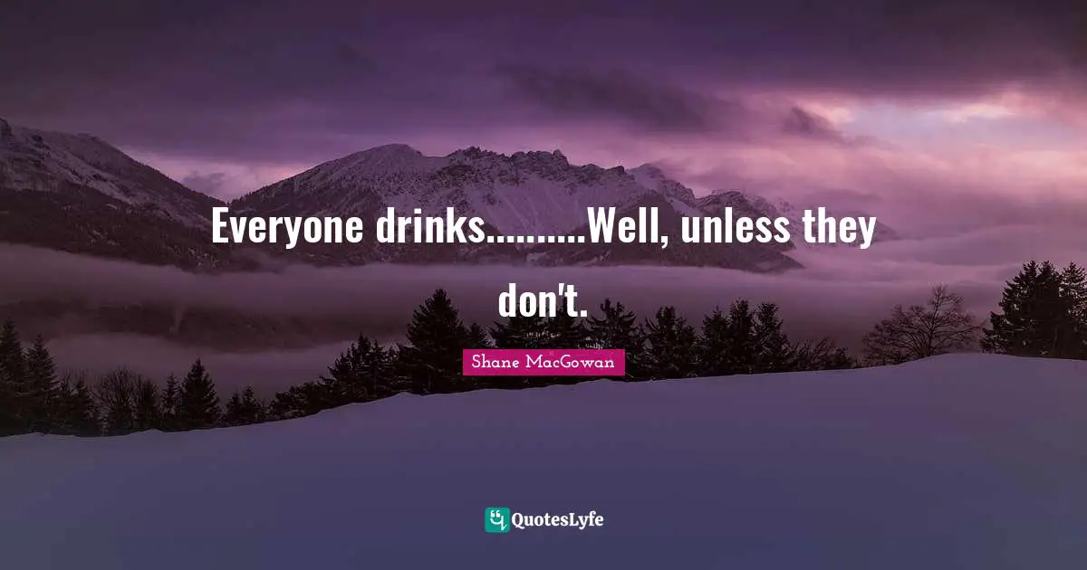 Everyone drinks..........Well, unless they don't.