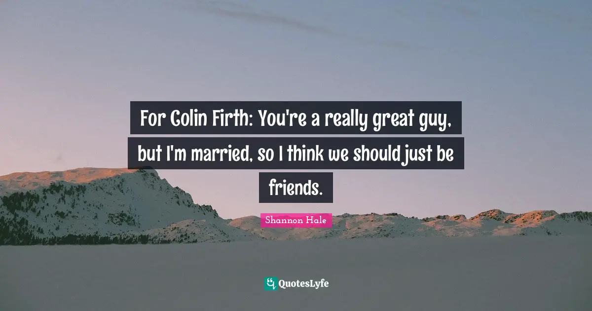 For Colin Firth: You're a really great guy, but I'm married, so I think we should just be friends.
