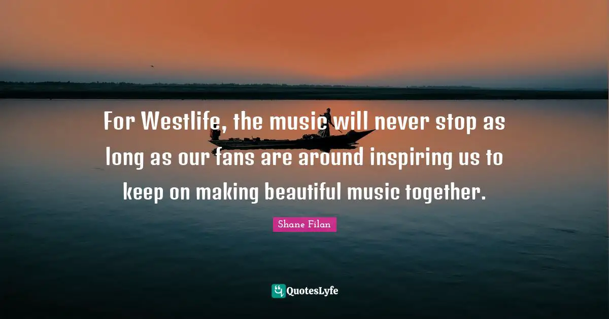For Westlife, the music will never stop as long as our fans are around inspiring us to keep on making beautiful music together.