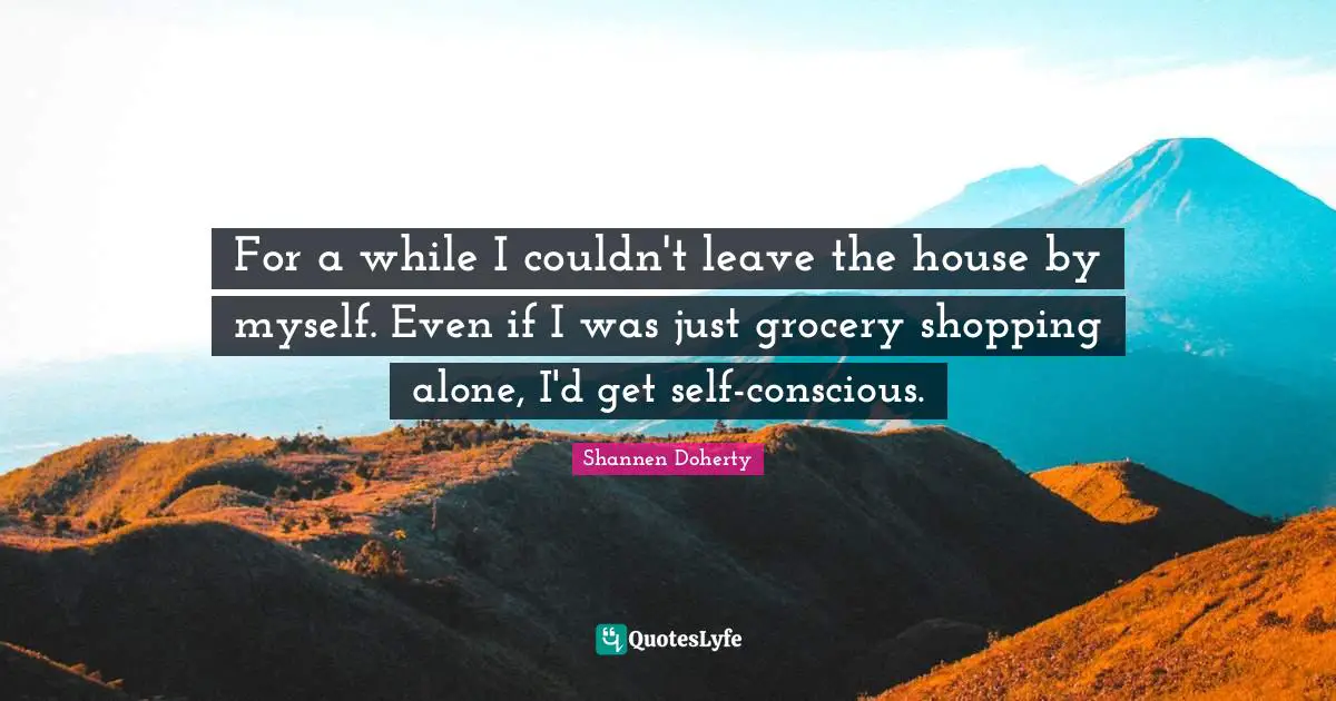 Shannen Doherty Quotes: "For a while I couldn't leave the house by myself. Even if I was just grocery shopping alone, I'd get self-conscious."