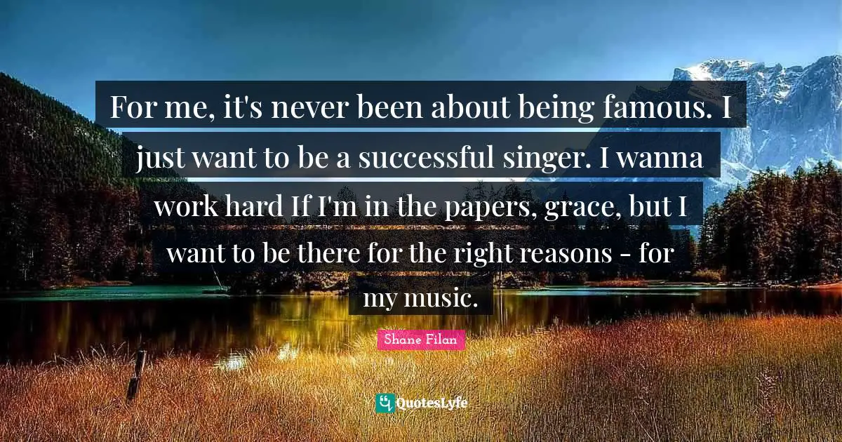 For me, it's never been about being famous. I just want to be a successful singer. I wanna work hard If I'm in the papers, grace, but I want to be there for the right reasons - for my music.