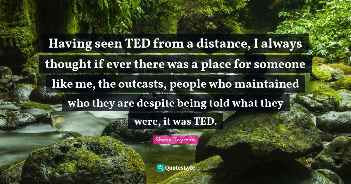 Having seen TED from a distance, I always thought if ever there was a place for someone like me, the outcasts, people who maintained who they are despite being told what they were, it was TED.
