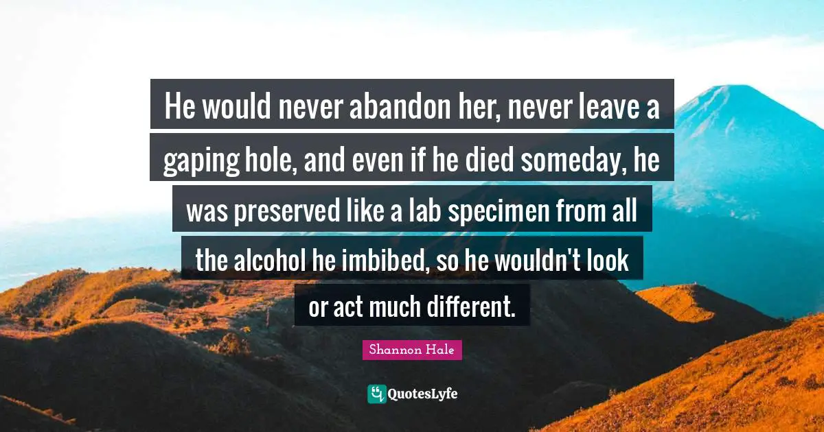 He would never abandon her, never leave a gaping hole, and even if he died someday, he was preserved like a lab specimen from all the alcohol he imbibed, so he wouldn't look or act much different.