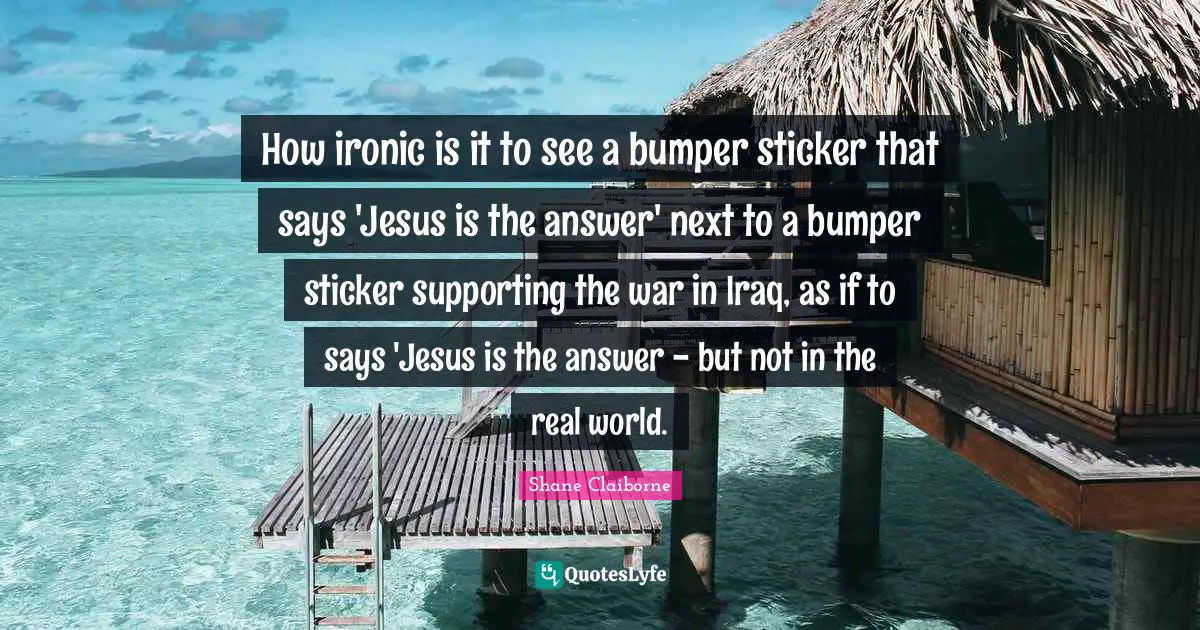 How ironic is it to see a bumper sticker that says 'Jesus is the answer' next to a bumper sticker supporting the war in Iraq, as if to says 'Jesus is the answer - but not in the real world.