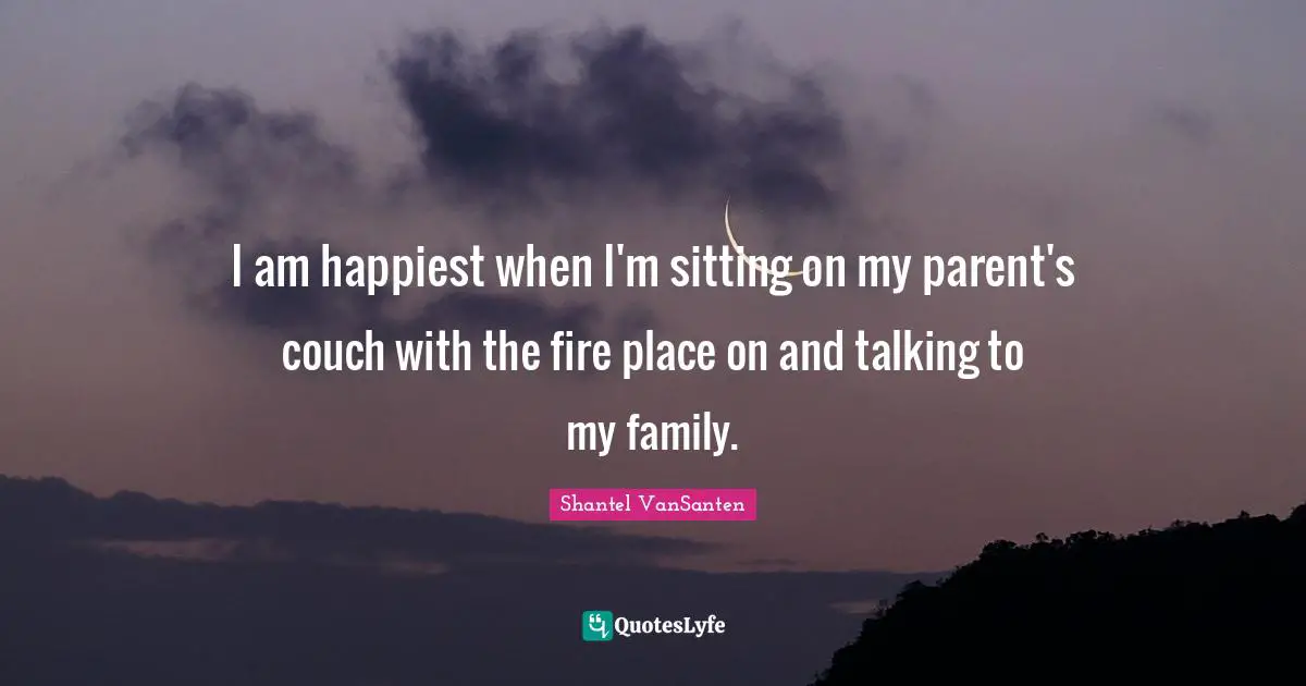 I am happiest when I'm sitting on my parent's couch with the fire place on and talking to my family.