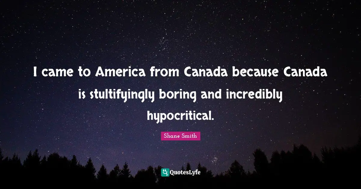I came to America from Canada because Canada is stultifyingly boring and incredibly hypocritical.