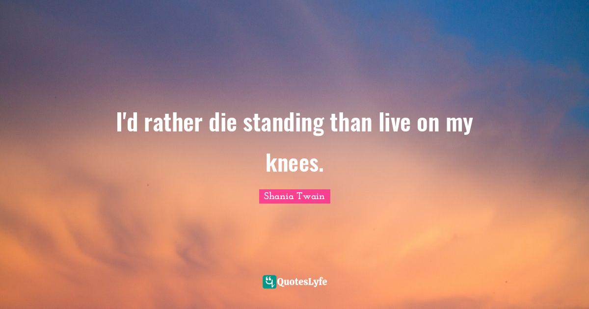 I'd rather die standing than live on my knees.