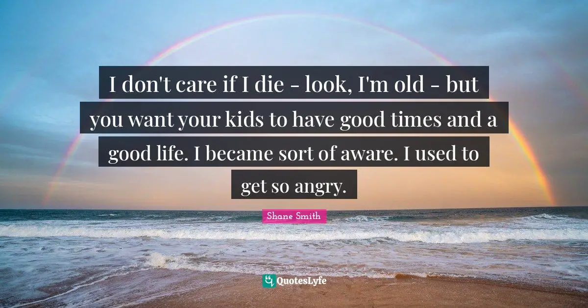 I don't care if I die - look, I'm old - but you want your kids to have good times and a good life. I became sort of aware. I used to get so angry.