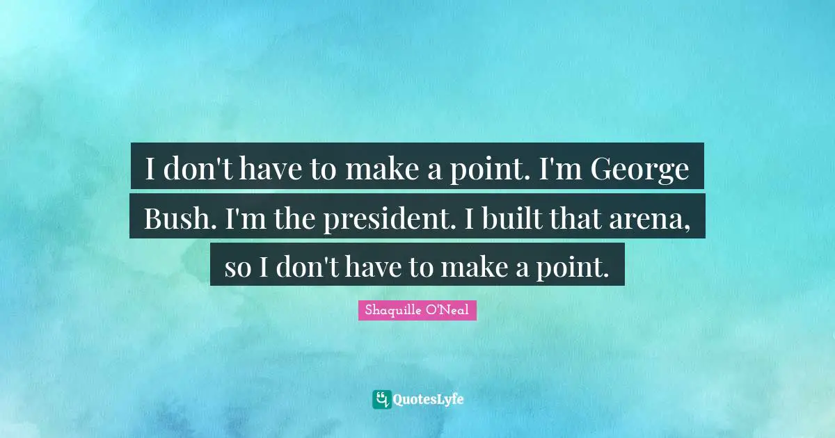 I don't have to make a point. I'm George Bush. I'm the president. I built that arena, so I don't have to make a point.