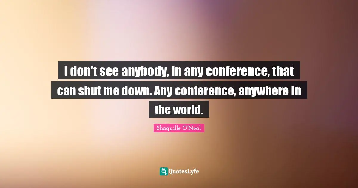I don't see anybody, in any conference, that can shut me down. Any conference, anywhere in the world.