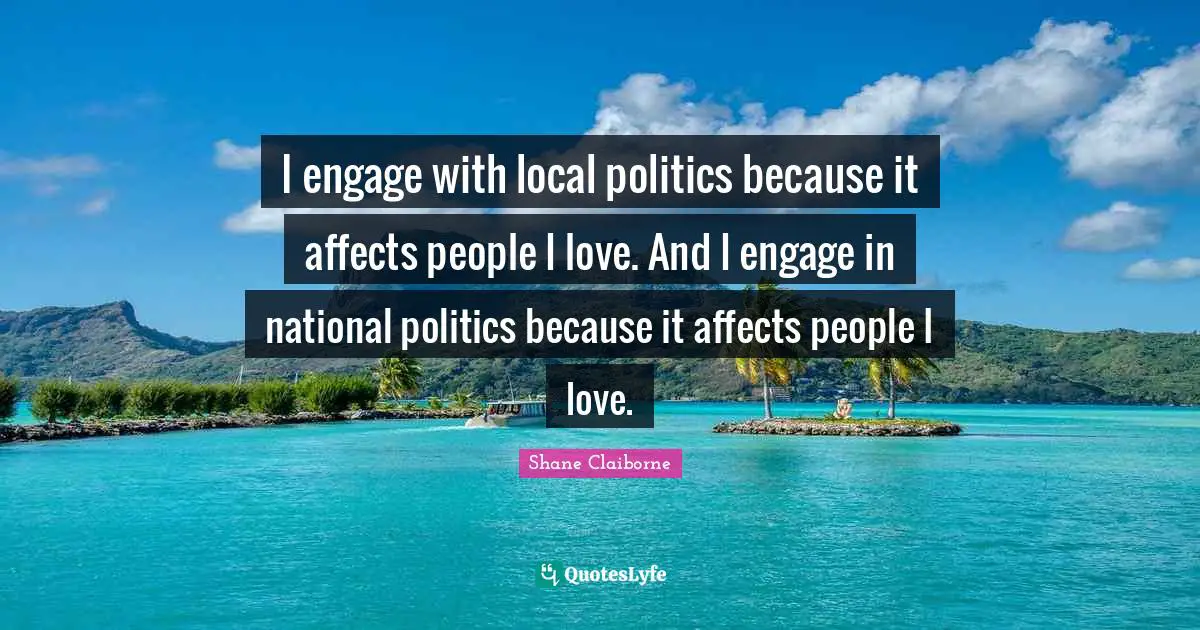 I engage with local politics because it affects people I love. And I engage in national politics because it affects people I love.