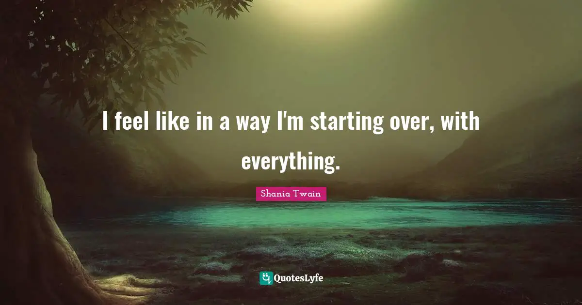 I feel like in a way I'm starting over, with everything.