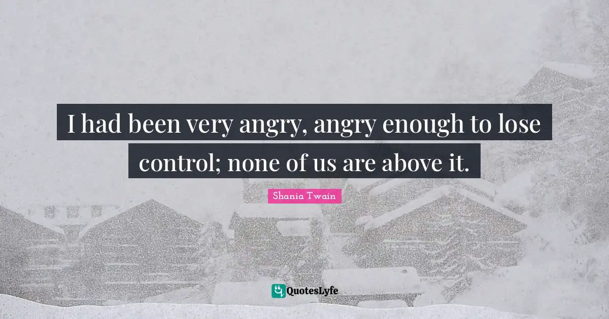 I had been very angry, angry enough to lose control; none of us are above it.