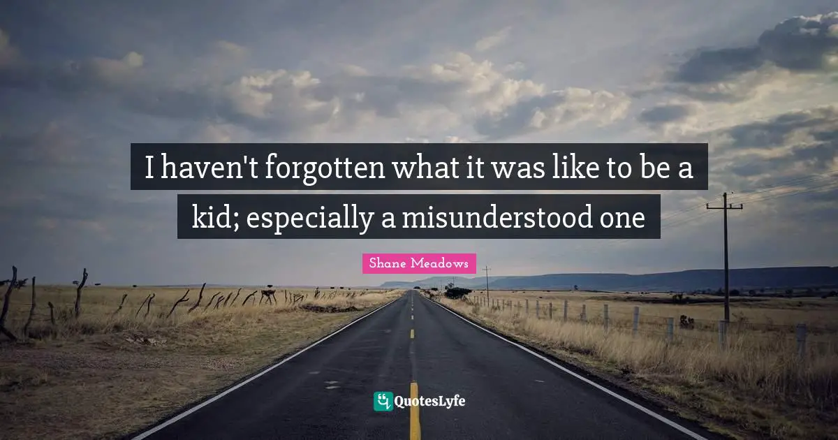 I haven't forgotten what it was like to be a kid; especially a misunderstood one