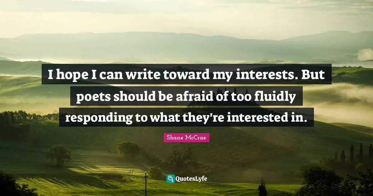 I hope I can write toward my interests. But poets should be afraid of too fluidly responding to what they're interested in.
