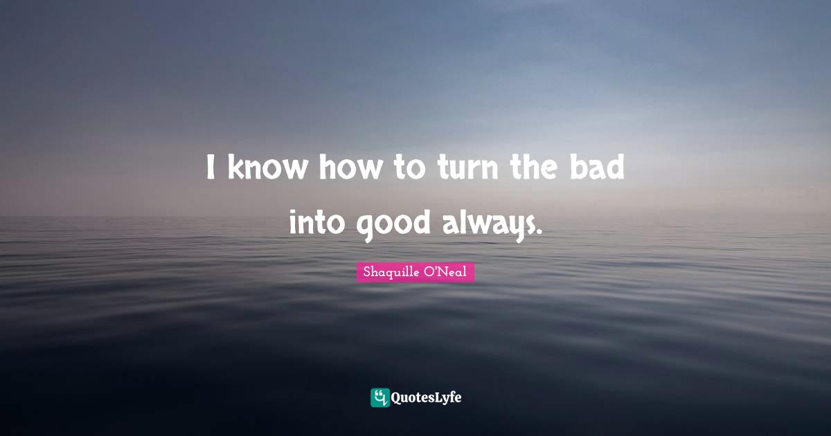I know how to turn the bad into good always.