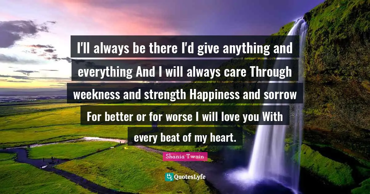 I'll always be there I'd give anything and everything And I will always care Through weekness and strength Happiness and sorrow For better or for worse I will love you With every beat of my heart.
