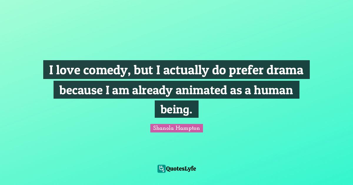 I love comedy, but I actually do prefer drama because I am already animated as a human being.