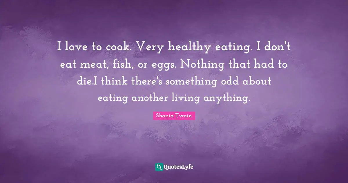 I love to cook. Very healthy eating. I don't eat meat, fish, or eggs. Nothing that had to die.I think there's something odd about eating another living anything.