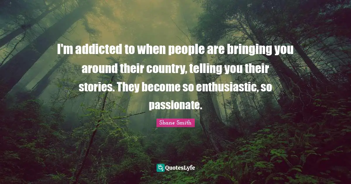 I'm addicted to when people are bringing you around their country, telling you their stories. They become so enthusiastic, so passionate.