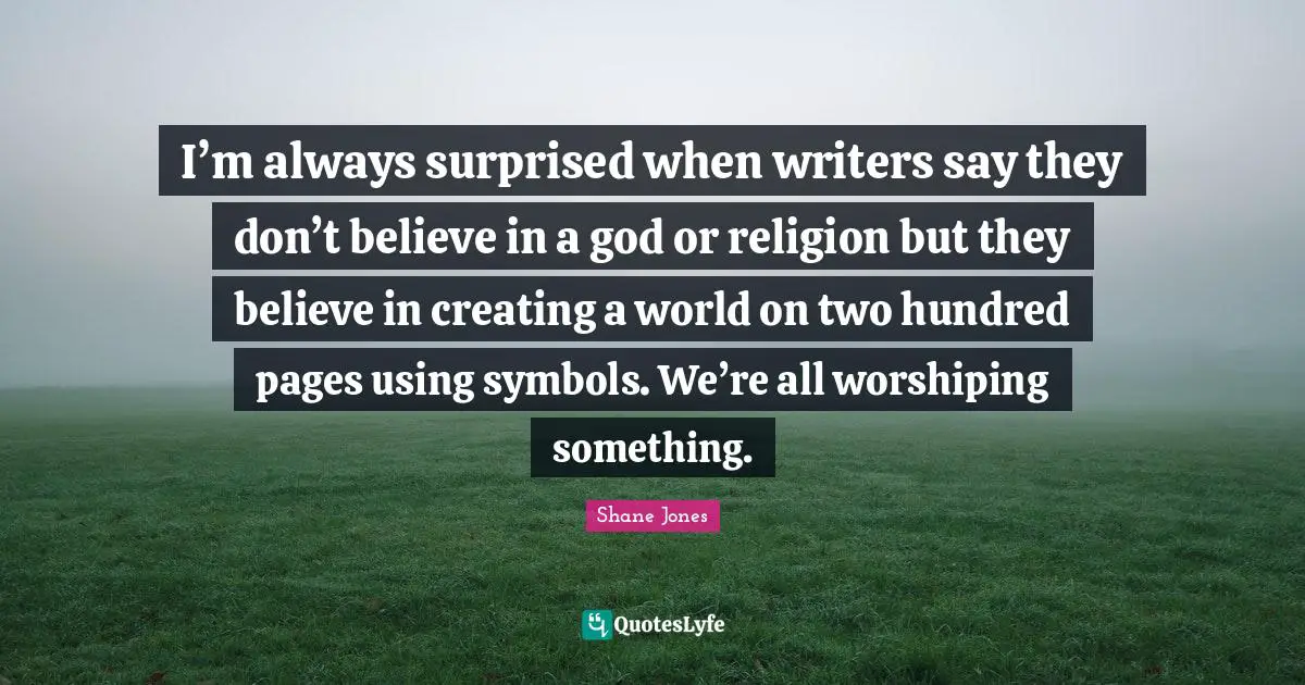 I’m always surprised when writers say they don’t believe in a god or religion but they believe in creating a world on two hundred pages using symbols. We’re all worshiping something.