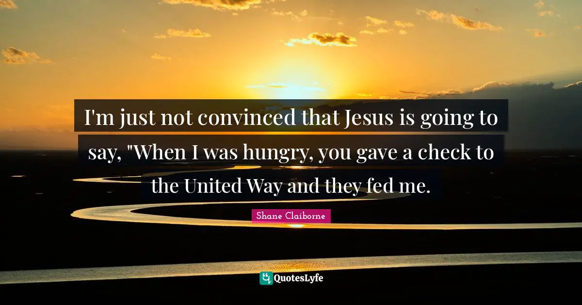 I'm just not convinced that Jesus is going to say, "When I was hungry, you gave a check to the United Way and they fed me.