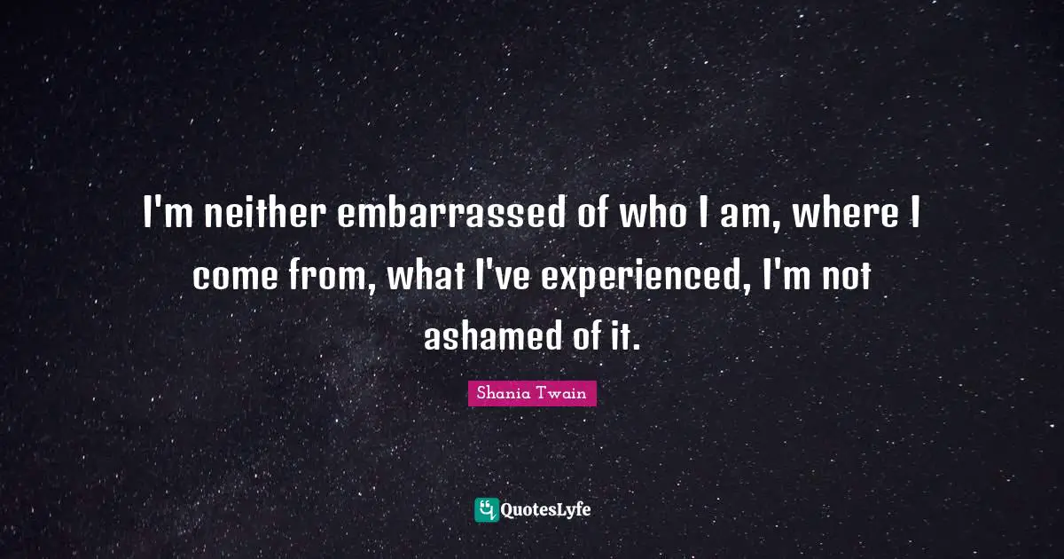 I'm neither embarrassed of who I am, where I come from, what I've experienced, I'm not ashamed of it.