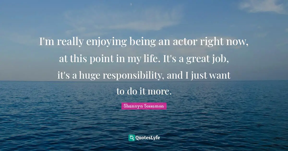 I'm really enjoying being an actor right now, at this point in my life. It's a great job, it's a huge responsibility, and I just want to do it more.