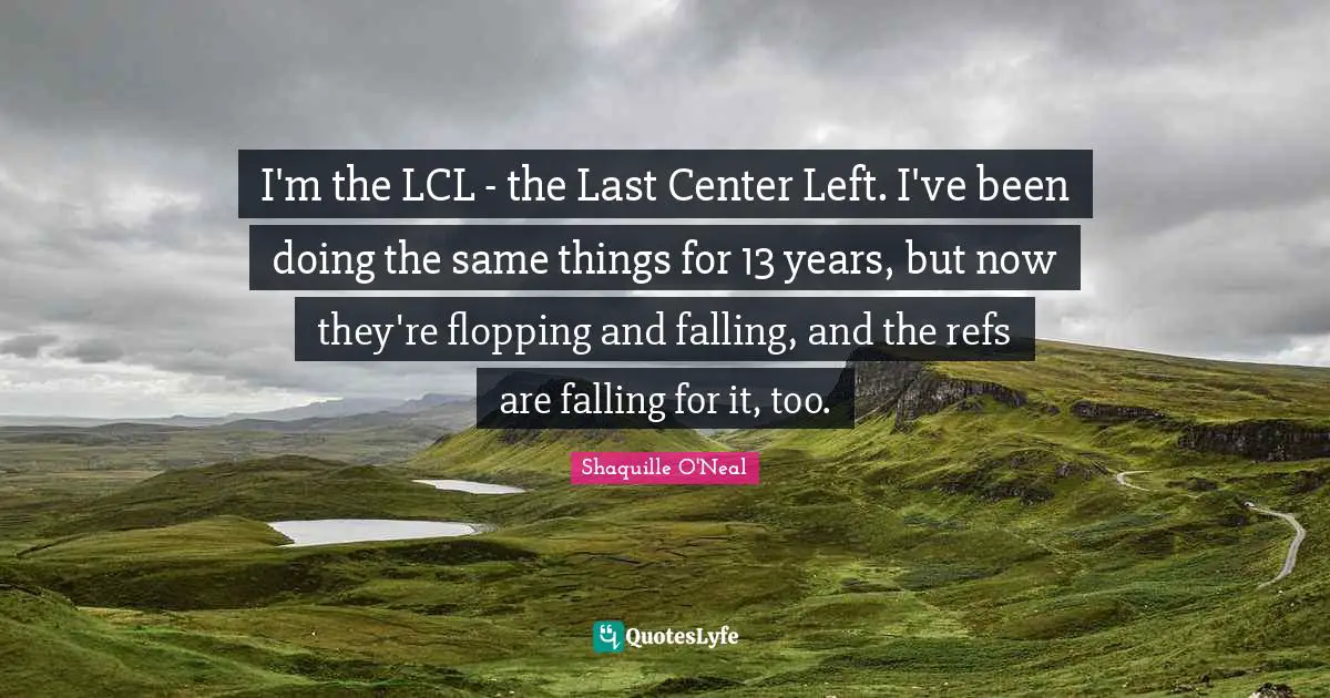 I'm the LCL - the Last Center Left. I've been doing the same things for 13 years, but now they're flopping and falling, and the refs are falling for it, too.