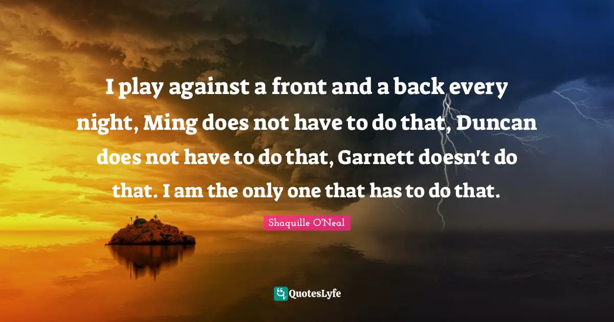 I play against a front and a back every night, Ming does not have to do that, Duncan does not have to do that, Garnett doesn't do that. I am the only one that has to do that.