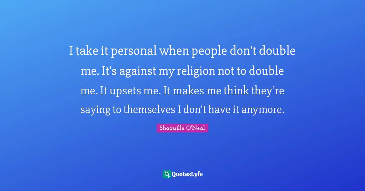 I take it personal when people don't double me. It's against my religion not to double me. It upsets me. It makes me think they're saying to themselves I don't have it anymore.