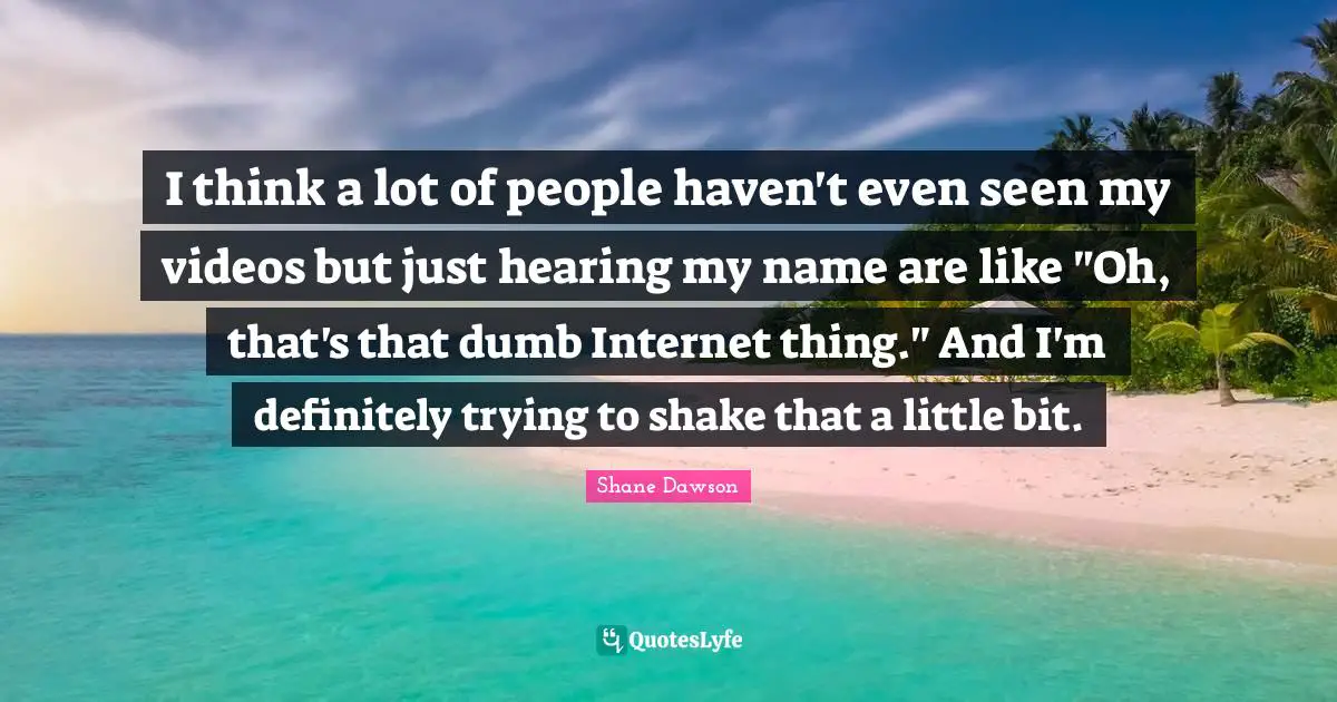 I think a lot of people haven't even seen my videos but just hearing my name are like "Oh, that's that dumb Internet thing." And I'm definitely trying to shake that a little bit.