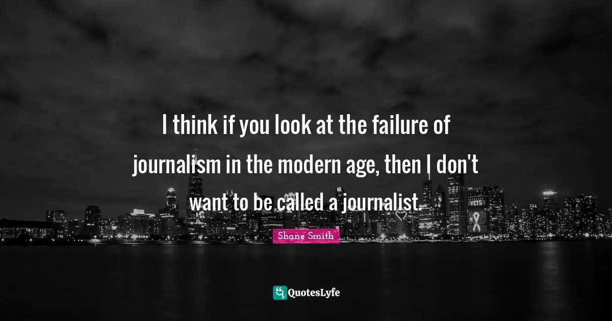 I think if you look at the failure of journalism in the modern age, then I don't want to be called a journalist.