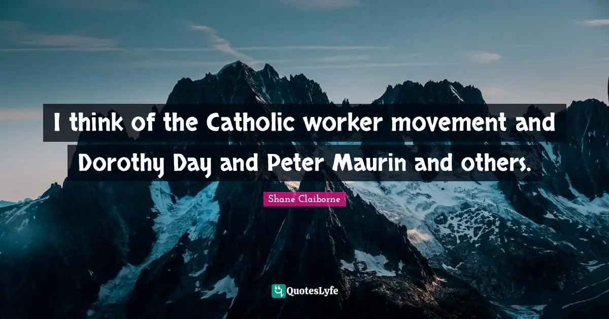 I think of the Catholic worker movement and Dorothy Day and Peter Maurin and others.