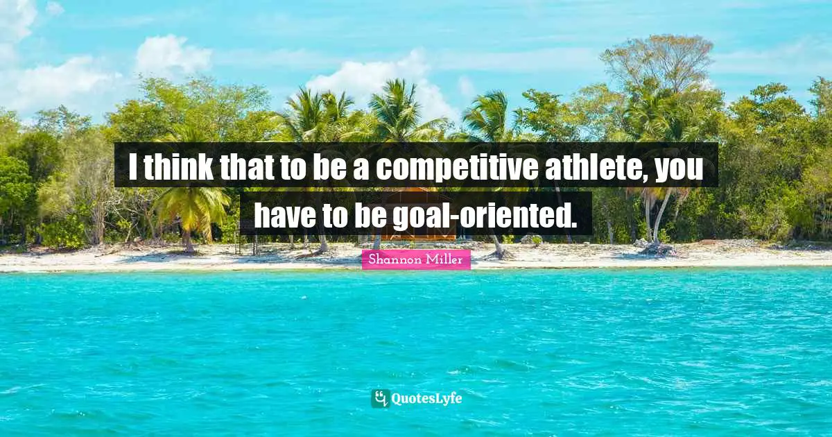 I think that to be a competitive athlete, you have to be goal-oriented.