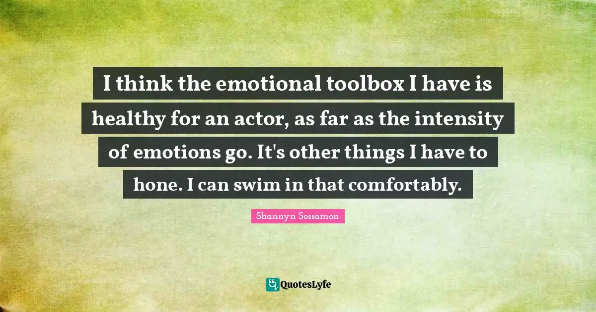 I think the emotional toolbox I have is healthy for an actor, as far as the intensity of emotions go. It's other things I have to hone. I can swim in that comfortably.